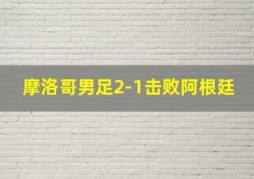 摩洛哥男足2-1击败阿根廷