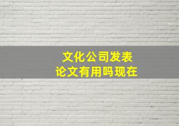 文化公司发表论文有用吗现在