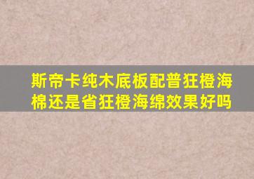 斯帝卡纯木底板配普狂橙海棉还是省狂橙海绵效果好吗