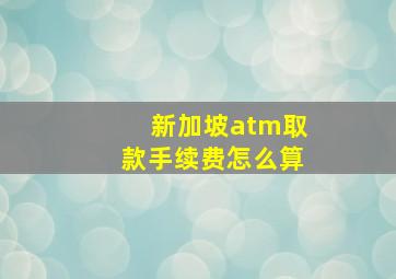 新加坡atm取款手续费怎么算