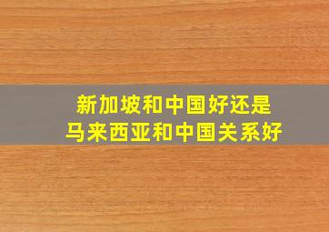 新加坡和中国好还是马来西亚和中国关系好