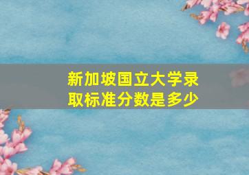 新加坡国立大学录取标准分数是多少