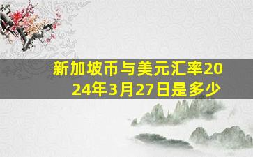 新加坡币与美元汇率2024年3月27日是多少