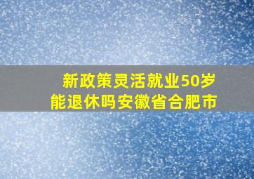 新政策灵活就业50岁能退休吗安徽省合肥市