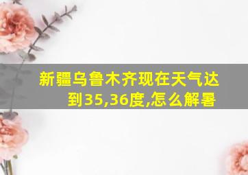 新疆乌鲁木齐现在天气达到35,36度,怎么解暑