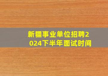 新疆事业单位招聘2024下半年面试时间