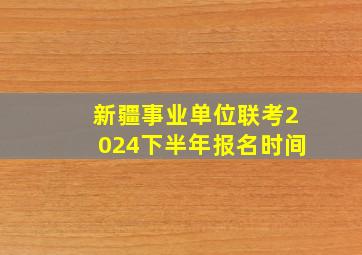 新疆事业单位联考2024下半年报名时间