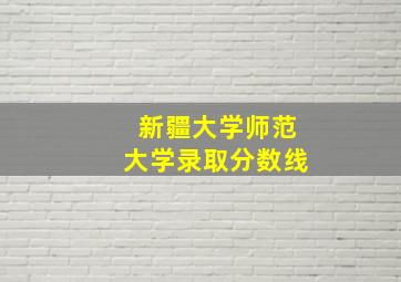 新疆大学师范大学录取分数线