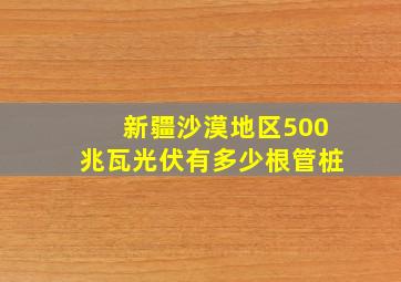 新疆沙漠地区500兆瓦光伏有多少根管桩