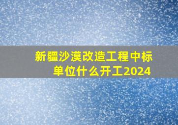 新疆沙漠改造工程中标单位什么开工2024