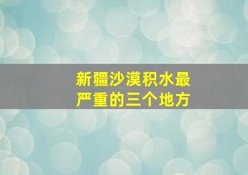 新疆沙漠积水最严重的三个地方