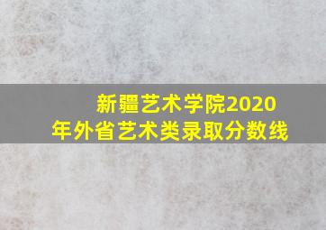 新疆艺术学院2020年外省艺术类录取分数线