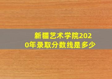 新疆艺术学院2020年录取分数线是多少