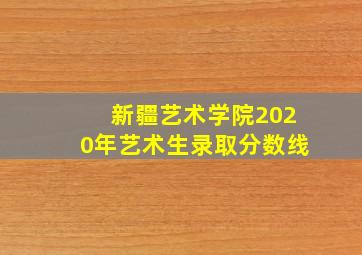 新疆艺术学院2020年艺术生录取分数线