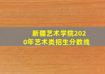 新疆艺术学院2020年艺术类招生分数线