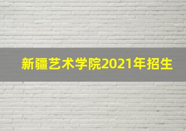 新疆艺术学院2021年招生