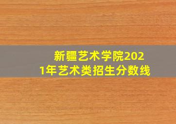 新疆艺术学院2021年艺术类招生分数线