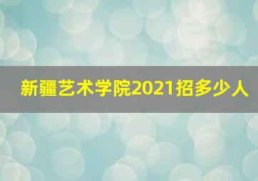 新疆艺术学院2021招多少人