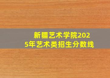 新疆艺术学院2025年艺术类招生分数线