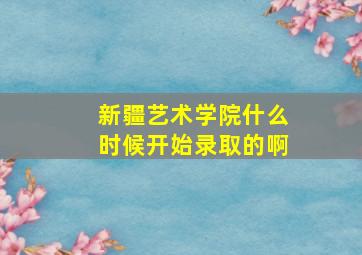 新疆艺术学院什么时候开始录取的啊