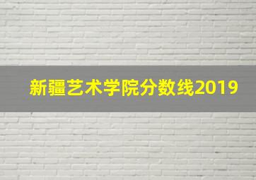 新疆艺术学院分数线2019