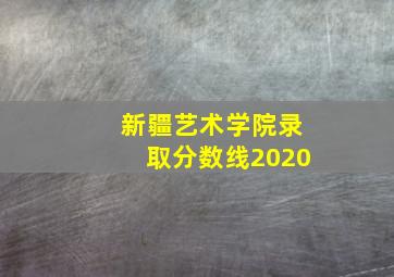 新疆艺术学院录取分数线2020