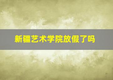 新疆艺术学院放假了吗