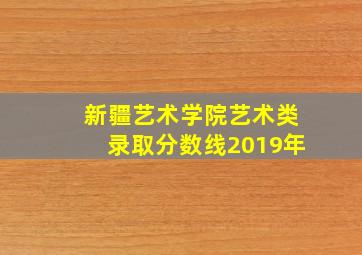 新疆艺术学院艺术类录取分数线2019年