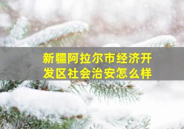 新疆阿拉尔市经济开发区社会治安怎么样