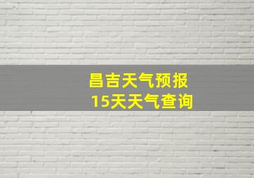 昌吉天气预报15天天气查询