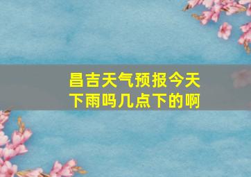 昌吉天气预报今天下雨吗几点下的啊