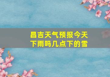 昌吉天气预报今天下雨吗几点下的雪