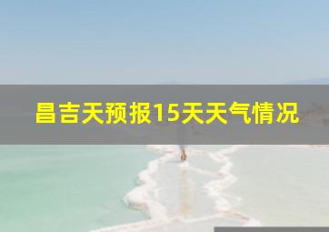 昌吉天预报15天天气情况