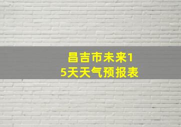 昌吉市未来15天天气预报表