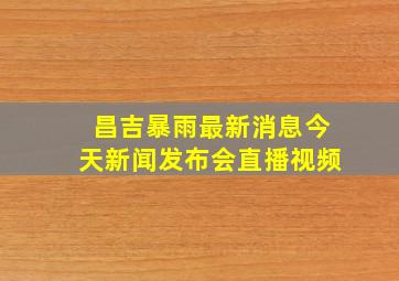 昌吉暴雨最新消息今天新闻发布会直播视频