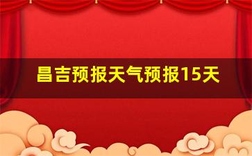 昌吉预报天气预报15天