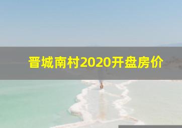 晋城南村2020开盘房价