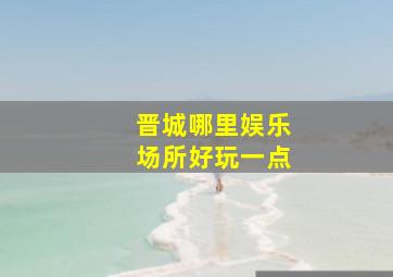 晋城哪里娱乐场所好玩一点