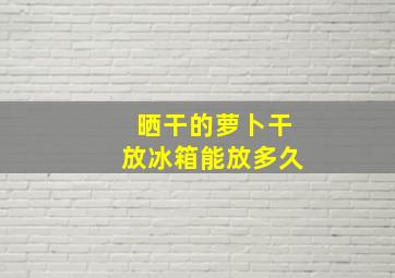 晒干的萝卜干放冰箱能放多久