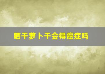 晒干萝卜干会得癌症吗