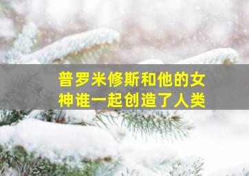 普罗米修斯和他的女神谁一起创造了人类