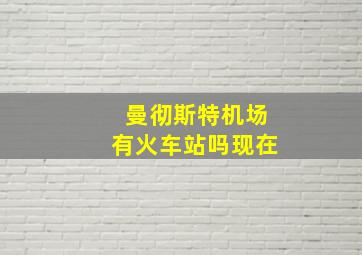 曼彻斯特机场有火车站吗现在