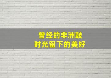 曾经的非洲鼓时光留下的美好