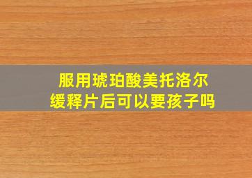 服用琥珀酸美托洛尔缓释片后可以要孩子吗