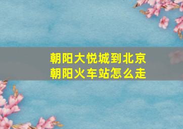 朝阳大悦城到北京朝阳火车站怎么走