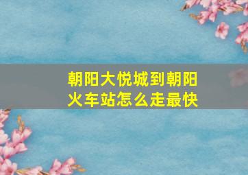 朝阳大悦城到朝阳火车站怎么走最快