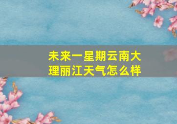 未来一星期云南大理丽江天气怎么样