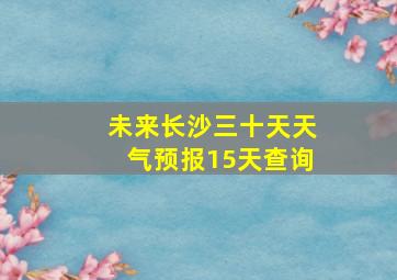 未来长沙三十天天气预报15天查询