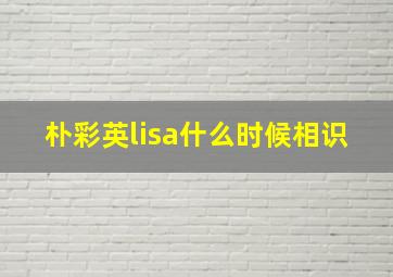 朴彩英lisa什么时候相识