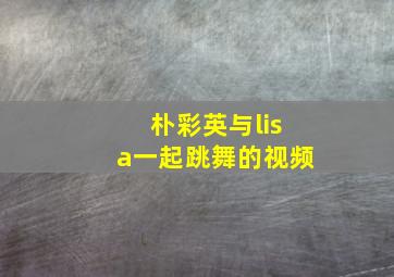 朴彩英与lisa一起跳舞的视频